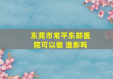 东莞市常平东部医院可以做 造影吗